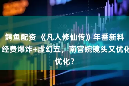 鳄鱼配资 《凡人修仙传》年番新料！经费爆炸+虚幻五，南宫婉镜头又优化？